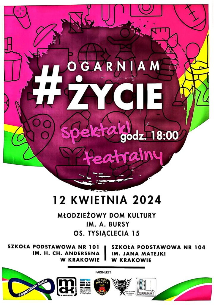 Plakat dotyczący spektaklu. Górna część: kolorowe tło (bordowe, różowe, żółte, zielone) i małe obrazki - grafiki nawiązujące do różnych aktywności np.: garnek, łyżwa, paleta farb i pędzel, piłka, itp. Na tym tle białe i różowe napisy: "#OGARNIAM ŻYCIE spektakl teatralny godz. 18:00". Dolna część plakatu: białe tło, czarne napisy: "12 KWIETNIA 2024 MŁODZIEŻOWY DOM KULTURY IM. A. BURSY OS. TYSIĄCLECIA 15 SZKOŁA PODSTAWOWA NR 101 IM. H. CH. ANDERSENA W KRAKOWIE SZKOŁA PODSTAWOWA NR 104 IM. JAKA MATEJKI W KRAKOWIE" Pozioma kreska i napis: "PARTNERZY" Na dole loga: projektu "Ogarniam Życie", MDK, Chóru "Cantata", Straży Miejskiej, Małopolskiej Fundacji Sowa, Dzielnicy XVI Miasta Krakowa - Bieńczyce.